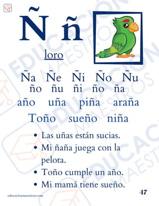 Ña Ñe Ñi Ño Ñu
ño ñu ñi ño ña
año uña piña araña
Toño sueño niña
educacionmaestros.com
47
Ñ ñ
loro
Las uñas están sucias.
Mi ñaña juega con la
pelota.
Toño cumple un año.
Mi mamá tiene sueño.
 