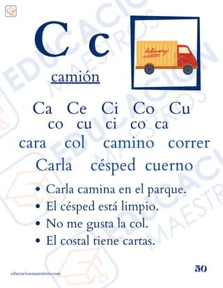 Ca Ce Ci Co Cu
co cu ci co ca
cara col camino correr
Carla césped cuerno
educacionmaestros.com
50
C c
camión
Carla camina en el parque.
El césped está limpio.
No me gusta la col.
El costal tiene cartas.
 
