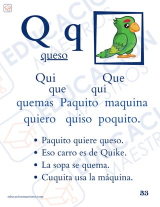 Qui Que
que qui
quemas Paquito maquina
quiero quiso poquito.
educacionmaestros.com
53
Q q
queso
Paquito quiere queso.
Eso carro es de Quike.
La sopa se quema.
Cuquita usa la máquina.
 