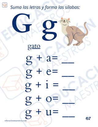 g + a= __
g + e= __
g + i = __
g + o= __
g + u= __
educacionmaestros.com
67
Suma las letras y forma las sílabas:
G g
gato
 