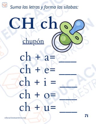 ch + a= ___
ch + e= ___
ch + i = ___
ch + o= ___
ch + u= ___
educacionmaestros.com
71
Suma las letras y forma las sílabas:
CH ch
chupón
 