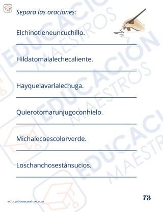 Elchinotieneuncuchillo.
__________________________________________
Hildatomalalechecaliente.
__________________________________________
Hayquelavarlalechuga.
__________________________________________
Quierotomarunjugoconhielo.
__________________________________________
Michalecoescolorverde.
__________________________________________
Loschanchosestánsucios.
__________________________________________
Separa las oraciones:
educacionmaestros.com
73
 