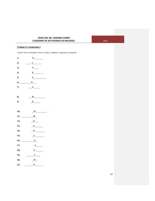 [IPEM 190, DR. CARANDE CARRO
CUADERNO DE ACTIVIDADES DE BIOLOGÌA] 2015
10
Trabajo 5: Crucigrama 3
A partir de los conceptos vistos en clases, complete el siguiente crucigrama
1) N_ _ _ _ _ _
2) _ _ _ I _ _ _ _ _
3) V _ _ _
4) E _ _ _ _ _ _
5) L_ _ _ _ _ _ _ _
6) _ _ _ _ _ _ _ E _ _
7) _ _ S _ _ _ _
8) _ _ D _ _ _ _ _ _ _
9) _E _ _ _ _
10) _ O _ _ _ _ _ _ _
11) _ _ _ _ _ _ _ R _
12) _ G _ _
13) _ A _ _ _ _ _
14) _ N _ _ _ _ _ _
15) _ I _ _ _ _ _ _
16) _ _ _ _ _ _ _ _Z _
17) A _ _ _ _
18) C _ _ _ _ _
19) _ _ _ _ _ I _ _ _
20) _ Ó _
21) _ _ _ _ _ N _ _ _ _ _
 