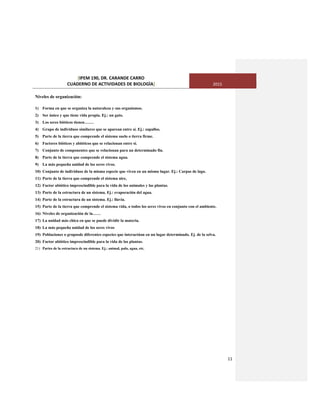 [IPEM 190, DR. CARANDE CARRO
CUADERNO DE ACTIVIDADES DE BIOLOGÌA] 2015
11
Niveles de organización:
1) Forma en que se organiza la naturaleza y sus organismos.
2) Ser único y que tiene vida propia. Ej.: un gato.
3) Los seres bióticos tienen…….
4) Grupo de individuos similares que se aparean entre sí. Ej.: zapallos.
5) Parte de la tierra que comprende el sistema suelo o tierra firme.
6) Factores bióticos y abióticos que se relacionan entre sí.
7) Conjunto de componentes que se relacionan para un determinado fin.
8) Parte de la tierra que comprende el sistema agua.
9) La más pequeña unidad de los seres vivos.
10) Conjunto de individuos de la misma especie que viven en un mismo lugar. Ej.: Carpas de lago.
11) Parte de la tierra que comprende el sistema aire,
12) Factor abiótico imprescindible para la vida de los animales y las plantas.
13) Parte de la estructura de un sistema. Ej.: evaporación del agua.
14) Parte de la estructura de un sistema. Ej.: lluvia.
15) Parte de la tierra que comprende el sistema vida, o todos los seres vivos en conjunto con el ambiente.
16) Niveles de organización de la……
17) La unidad más chica en que se puede dividir la materia.
18) La más pequeña unidad de los seres vivos
19) Poblaciones o gruposde diferentes especies que interactúan en un lugar determinado. Ej. de la selva.
20) Factor abiótico imprescindible para la vida de las plantas.
21) Partes de la estructura de un sistema. Ej.: animal, palo, agua, etc.
 