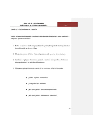 [IPEM 190, DR. CARANDE CARRO
CUADERNO DE ACTIVIDADES DE BIOLOGÌA] 2015
14
Trabajo Nº 7: Los Ecosistemas de Carlos Paz
A partir del material entregado por el profesor (Los Ecosistemas de Carlos Paz), realice una lectura y
complete el siguiente cuestionario:
1) Realice un cuadro en donde coloque cuales son las principales especies de plantas y animales en
los ecosistemas de las sierras y el lago.
2) Dibuje un ecosistema de Carlos Paz, y colóquele nombre de las partes de su estructura.
3) Identifique y explique en el ecosistema graficado 3 relaciones interespecíficas y 3 relaciones
intraespecíicas, entre los individuos del ecosistema.
4) Elija alguna de las poblaciones de especies de los ecosistemas de Carlos Paz, y diga:
 ¿Cuál es su patrón de dispersión?
 ¿Cuál podrá ser su densidad?
 ¿Por qué se produce su incremento poblacional?
 ¿Por qué se produce su disminución poblacional?
 