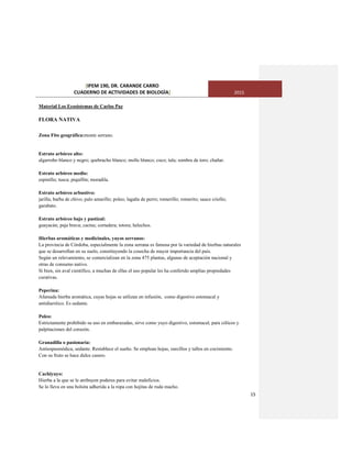 [IPEM 190, DR. CARANDE CARRO
CUADERNO DE ACTIVIDADES DE BIOLOGÌA] 2015
15
Material Los Ecosistemas de Carlos Paz
FLORA NATIVA
Zona Fito geográfica:monte serrano.
Estrato arbóreo alto:
algarrobo blanco y negro; quebracho blanco; molle blanco; coco; tala; sombra de toro; chañar.
Estrato arbóreo medio:
espinillo; tusca; piquillín; moradila.
Estrato arbóreo arbustivo:
jarilla; barba de chivo; palo amarillo; poleo; lagaña de perro; romerillo; romerito; sauce criollo;
garabato.
Estrato arbóreo bajo y pastizal:
guayacán; paja brava; cactus; cortadera; totora; helechos.
Hierbas aromáticas y medicinales, yuyos serranos:
La provincia de Córdoba, especialmente la zona serrana es famosa por la variedad de hierbas naturales
que se desarrollan en su suelo, constituyendo la cosecha de mayor importancia del país.
Según un relevamiento, se comercializan en la zona 475 plantas, algunas de aceptación nacional y
otras de consumo nativo.
Si bien, sin aval científico, a muchas de ellas el uso popular les ha conferido amplias propiedades
curativas.
Peperina:
Afamada hierba aromática, cuyas hojas se utilizan en infusión, como digestivo estomacal y
antidiarréico. Es sedante.
Poleo:
Estrictamente prohibido su uso en embarazadas, sirve como yuyo digestivo, estomacal, para cólicos y
palpitaciones del corazón.
Granadilla o pasionaria:
Antiespasmódica, sedante. Restablece el sueño. Se emplean hojas, zarcillos y tallos en cocimiento.
Con su fruto se hace dulce casero.
Cachiyuyo:
Hierba a la que se le atribuyen poderes para evitar maleficios.
Se lo lleva en una bolsita adherida a la ropa con hojitas de ruda macho.
 