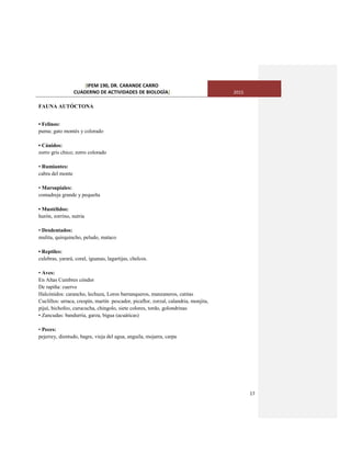 [IPEM 190, DR. CARANDE CARRO
CUADERNO DE ACTIVIDADES DE BIOLOGÌA] 2015
17
FAUNA AUTÓCTONA
• Felinos:
puma; gato montés y colorado
• Cánidos:
zorro gris chico; zorro colorado
• Rumiantes:
cabra del monte
• Marsupiales:
comadreja grande y pequeña
• Mustélidos:
hurón, zorrino, nutria
• Desdentados:
mulita, quirquincho, peludo, mataco
• Reptiles:
culebras, yarará, coral, iguanas, lagartijas, chelcos.
• Aves:
En Altas Cumbres cóndor
De rapiña: cuervo
Halcónidos: carancho, lechuza, Loros barranqueros, manzaneros, catitas
Cuclillos: urraca, crespín, martín pescador, picaflor, zorzal, calandria, monjita,
pijuí, bichofeo, curucucha, chingolo, siete colores, tordo, golondrinas
• Zancudas: bandurria, garza, bigua (acuáticas)
• Peces:
pejerrey, dientudo, bagre, vieja del agua, anguila, mojarra, carpa
 