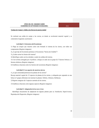 [IPEM 190, DR. CARANDE CARRO
CUADERNO DE ACTIVIDADES DE BIOLOGÌA] 2015
18
Trabajo de Campo 1: Salida a las Sierras de nuestra ciudad
Se realizará una salida de campo a las sierras, en donde se recolectará material vegetal y se
contestará al siguiente cuestionario.
Actividad 1: Estructura del Ecosistema
1) Haga un croquis que muestre como está formado el sistema de las sierras, con todos sus
componentes (Registre imágenes)
2) ¿A qué tipo de Ecosistema pertenece el Ecosistema “Sierras de Córdoba”?
3) ¿Cuáles serían los límites del sistema?
4) Identifique cuales son las entradas y cuales las salidas del sistema.
5) Con la bolsa entregada por el profesor, coloque en cada una un grupo de 5 factores bióticos y 5
factores abióticos (Registre imágenes)
6) Establezca relaciones entre los factores del ecosistema (Registre imágenes)
Actividad 2: Las especies de nuestras sierras
1) ¿A qué comunidad pertenecen las plantas de las sierras?
Recoja material vegetal de 15 especies de plantas de las sierras y colóquelas por separado en una
bolsa en 3 grupos diferentes (sin lastimar la planta): Árboles, Arbustos, Herbáceas
2) Registre imágenes de 5 especies animales de las sierras.
3) Establezca relaciones entre algunas especies (Registre imágenes)
Actividad 3: Adaptación de los seres vivos:
Identifique mecanismos de adaptación de algunas plantas para su: Instalación, Supervivencia,
Reproducción Dispersión, (Registre imágenes)
 