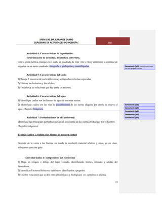 [IPEM 190, DR. CARANDE CARRO
CUADERNO DE ACTIVIDADES DE BIOLOGÌA] 2015
19
Actividad 4: Características de la población:
Determinación de densidad, diversidad, cobertura.
Con la cinta métrica, marque en el suelo un cuadrado de 1m2 (1m x 1m) y determine la cantidad de
especies en un metro cuadrado: fotografíe o grafíquelas y cuantifíquelas.
Actividad 5: Características del suelo:
1) Recoja 3 muestras de suelo diferentes y colóquelas en bolsas separadas.
2) Elabore los herbarios y los afiches.
3) Establezca las relaciones que hay entre los mismos.
Actividad 6: Características del agua:
1) Identifique cuales son las fuentes de agua de nuestras sierras.
2) Identifique cuáles son las vías de escurrimiento de las sierras (lugares por donde se mueve el
agua). Registre Imágenes.
Actividad 7: Perturbaciones en el Ecosistema:
Identifique las principales perturbaciones en el ecosistema de las sierras producidas por el hombre
(Registre imágenes).
Trabajo Áulico 1: Salida a las Sierras de nuestra ciudad
Después de la visita a las Sierras, en donde se recolectó material arbóreo y otros, ya en clase,
trabajamos con esta guía:
Actividad áulica 1: componentes del ecosistema
1) Haga un croquis o dibujo del lugar visitado, identificando límites, entradas y salidas del
Ecosistema.
2) Identificar Factores Bióticos y Abióticos: clasificarlos y pegarlos.
3) Escribir relaciones que se den entre ellos (físicas y biológicas) en cartulinas o afiches.
Comentario [a1]: Puede quedar mejor
con este gregado, revisen
Comentario [a2]:
Comentario [a3]:
Comentario [a4]:
Comentario [a5]:
Comentario [a6]:
 
