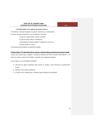 [IPEM 190, DR. CARANDE CARRO
CUADERNO DE ACTIVIDADES DE BIOLOGÌA] 2015
20
Actividad áulica 2: las especies de nuestras sierras
1) Clasificar el material recogido en especies Autóctonas y/o introducidas
2) Tomar una planta autóctona y una introducida y describir:
a) Tipo de Vegetal (árbol- arbusto o hierba)
b) Tipo de tallos (leñosos o herbáceos)
c) Descripción de hojas (simples/ compuestas- forma, etc.)
d) Tipos de flores y frutos.
3) Construcción de herbario con material recogido.
Trabajo áulico Nº2: Reproducción de especies vegetales leñosas autóctonas de nuestra ciudad
A partir del material que se adjunta, “Cartillas de difusión del INTA Forestal Villa Dolores” y “El
cultivo de especies nativas de Córdoba”, responda a las siguientes preguntas.
¿En qué época es recomendable sembrarlas?
1) ¿Necesita de algún tratamiento para extraer la semilla y para favorecer la germinación?
¿Cuál?
2) ¿Dónde y cómo deben sembrarse?
3) ¿Cuáles son los cuidados que se deberán seguir después de sembrarlas?
 