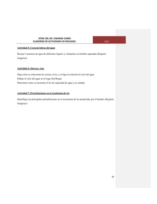 [IPEM 190, DR. CARANDE CARRO
CUADERNO DE ACTIVIDADES DE BIOLOGÌA] 2015
26
Actividad 5: Características del agua
Recoja 3 muestras de agua de diferentes lugares y colóquelos en botellas separadas (Registre
imágenes)
Actividad 6: Sierras y ríos
Diga cómo se relacionan las sierras, el río, y el lago en relación al ciclo del agua.
Dibuje el ciclo del agua en el Lago San Roque.
Determine como se encuentra el río de capacidad de agua y su calidad.
Actividad 7: Perturbaciones en el ecosistema de río
Identifique las principales perturbaciones en el ecosistema de río producidas por el hombre (Registre
Imágenes)
 
