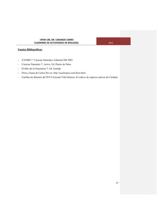 [IPEM 190, DR. CARANDE CARRO
CUADERNO DE ACTIVIDADES DE BIOLOGÌA] 2015
27
Fuentes Bibliográficas:
- ÁTOMO 7 Ciencias Naturales- Editorial SM 2003.
- Ciencias Naturales 7- Activa Ed. Puerto de Palos
- El libro de la Naturaleza 7- Ed. Estrada
- Flora y fauna de Carlos Paz en: http://acarlospaz.com/flora.html.
- Cartillas de difusión del INTA Forestal Villa Dolores: El cultivo de especies nativas de Córdoba.
 