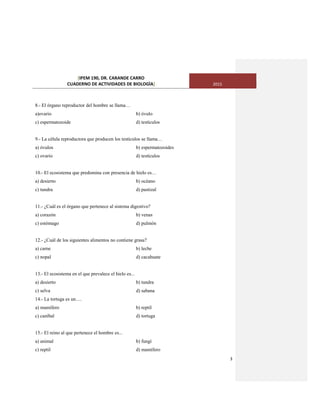 [IPEM 190, DR. CARANDE CARRO
CUADERNO DE ACTIVIDADES DE BIOLOGÌA] 2015
3
8.- El órgano reproductor del hombre se llama…
a)ovario b) óvulo
c) espermatozoide d) testículos
9.- La célula reproductora que producen los testículos se llama…
a) óvulos b) espermatozoides
c) ovario d) testículos
10.- El ecosistema que predomina con presencia de hielo es…
a) desierto b) océano
c) tundra d) pastizal
11.- ¿Cuál es el órgano que pertenece al sistema digestivo?
a) corazón b) venas
c) estómago d) pulmón
12.- ¿Cuál de los siguientes alimentos no contiene grasa?
a) carne b) leche
c) nopal d) cacahuate
13.- El ecosistema en el que prevalece el hielo es...
a) desierto b) tundra
c) selva d) sabana
14.- La tortuga es un….
a) mamífero b) reptil
c) caníbal d) tortuga
15.- El reino al que pertenece el hombre es...
a) animal b) fungí
c) reptil d) mamífero
 