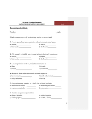 [IPEM 190, DR. CARANDE CARRO
CUADERNO DE ACTIVIDADES DE BIOLOGÌA] 2015
4
Examen diagnostico Biología
Nombre: ________________________________________________1er año____
Elija la respuesta correcta y dé un ejemplo que se exista en nuestra ciudad.
1.- Nombre que recibe un grupo de animales o plantas con características iguales.
a) variedad_____________________ b) especie________________
c) biodiversidad_________________ d) clasificación____________
2.- A la cantidad y variedad de seres vivos que habitan el planeta se le conoce como:
a) variedad_____________________ b) especie________________
c) biodiversidad _________________ d) clasificación_____________
3.- Los detergentes son uno de los principales contaminantes de:
a) El aire_______________________ b) el suelo________________
c) el agua_______________________ d) la atmósfera_____________
4.- Acción que puede alterar un ecosistema de manera negativa es…
a) La reforestación________________ b) la tala indiscriminada____________
c) utilizar la bicicleta _____________ d) reciclar_____________________
5.- Los organismos que se pueden ver a simple vista reciben el nombre de:
a) organismos unicelulares _____________ b) organismos pluricelulares ________
c) organismos sintetizados _____________ d) protozoarios.___________________
6.- Ejemplos de organismos pluricelulares:
a) plantas y animales ___________________ b) amibas y bacterias_______________
c) cubetas y cepillos____________________ d) la célula y amibas________________
 