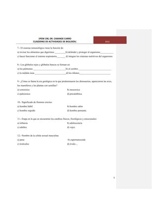 [IPEM 190, DR. CARANDE CARRO
CUADERNO DE ACTIVIDADES DE BIOLOGÌA] 2015
5
7.- El sistema inmunológico tiene la función de:
a) revisar los alimentos que digerimos _________b) defender y proteger al organismo___________
c) hacer funcionar el sistema respiratorio_______ d) integrar los sistemas nutritivos del organismo.
8.- Los glóbulos rojos y glóbulos bancos se forman en:
a) los pulmones ___________________________b) el cerebro ___________________________
c) la médula ósea __________________________d) los riñones__________________________
9.- ¿Cómo se llama la era geológica en la que predominaron los dinosaurios, aparecieron las aves,
los mamíferos y las plantas con semillas?
a) cenozoica b) mesozoica
c) paleozoica d) precámbrica.
10.- Significado de Hommo erectus:
a) hombre hábil b) hombre sabio
c) hombre erguido d) hombre pensante.
11.- Etapa en la que se encuentran los cambios físicos, fisiológicos y emocionales:
a) infancia b) adolescencia
c) adultez d) vejez.
12.- Nombre de la célula sexual masculina:
a) pene b) espermatozoide
c) testículos d) óvulo....
 