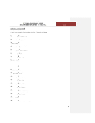 [IPEM 190, DR. CARANDE CARRO
CUADERNO DE ACTIVIDADES DE BIOLOGÌA] 2015
6
Trabajo 3: Crucigrama 1
A partir de los conceptos vistos en clases, complete el siguiente crucigrama
1) _ B _ _ _ _ _ _
2) _ _ I _ _ _ _
3) _ _ _ _ _ O
4) _ _ L _ _ _ _ _ _ _
5) _ _ O _ _ _ _ _ _
6) _ G _ _
7) _Í _ _ _ _
8) _ _ _ _ _ A
Y
9) _ _ _ _ _ N _
10) _ _ _ _ A _ _
11) _ _ T _ _ _ _ _
12) _ U _ _ _ _
13) _ _ R _ _ _ _
14) _ A _ _ _ _ _
15) _ L _ _ _ _ _ _
16) _ E _ _ _ _ _
17) _ _ Z
18) A _ _ _ _ _ _ _ _ _
 