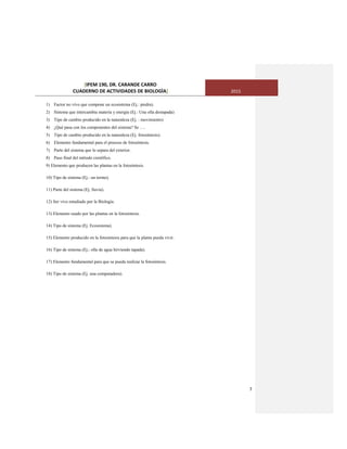 [IPEM 190, DR. CARANDE CARRO
CUADERNO DE ACTIVIDADES DE BIOLOGÌA] 2015
7
1) Factor no vivo que compone un ecosistema (Ej.: piedra).
2) Sistema que intercambia materia y energía (Ej.: Una olla destapada)
3) Tipo de cambio producido en la naturaleza (Ej. : movimiento)
4) ¿Qué pasa con los componentes del sistema? Se ….
5) Tipo de cambio producido en la naturaleza (Ej. fotosíntesis).
6) Elemento fundamental para el proceso de fotosíntesis.
7) Parte del sistema que lo separa del exterior.
8) Paso final del método científico.
9) Elemento que producen las plantas en la fotosíntesis.
10) Tipo de sistema (Ej.: un termo).
11) Parte del sistema (Ej. lluvia).
12) Ser vivo estudiado por la Biología.
13) Elemento usado por las plantas en la fotosíntesis.
14) Tipo de sistema (Ej. Ecosistema).
15) Elemento producido en la fotosíntesis para que la planta pueda vivir.
16) Tipo de sistema (Ej.: olla de agua hirviendo tapada).
17) Elemento fundamental para que se pueda realizar la fotosíntesis.
18) Tipo de sistema (Ej. una computadora).
 