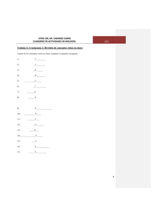 [IPEM 190, DR. CARANDE CARRO
CUADERNO DE ACTIVIDADES DE BIOLOGÌA] 2015
8
Trabajo 4: Crucigrama 2: Revisión de conceptos vistos en clases
A partir de los conceptos vistos en clases, complete el siguiente crucigrama
1) C _ _ _ _ _ _
2) _ I _ _ _ _ _ _
3) _ E_ _ _ _ _
4) _ N _ _ _ _ _ _
5) _ _ _ _ _ _ _C _ _ _
6) _ I _ _ _ _ _ _ _
7) _ _ _ _ _A
8) _ _ _ _ S
9) N _ _ _ _ _ _ _ _ _ _
10) _ _ _ _ _ _ _ A _ _ _
11) _ _ _ _ T _ _
12) _ U _ _ _ _ _
13) _ _ _ R _ _
14) _ _ _ _ _ _ _ _ _ _ A _ _ _ _
15) _ _ L
16) E _ _ _ _ _ _ _ _ _
17) _ _ _ _ S _ _ _ _ _ _ _
 
