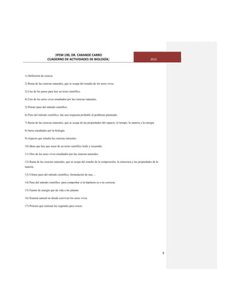 [IPEM 190, DR. CARANDE CARRO
CUADERNO DE ACTIVIDADES DE BIOLOGÌA] 2015
9
1) Definición de ciencia
2) Rama de las ciencias naturales, que se ocupa del estudio de los seres vivos.
3) Uno de los pasos para leer un texto científico.
4) Uno de los seres vivos estudiados por las ciencias naturales.
5) Primer paso del método científico.
6) Paso del método científico: dar una respuesta probable al problema planteado.
7) Rama de las ciencias naturales, que se ocupa de las propiedades del espacio, el tiempo, la materia y la energía
8) Seres estudiados por la biología.
9) Aspecto que estudia las ciencias naturales.
10) Ideas que hay que sacar de un texto científico leído y resumido.
11) Otro de los seres vivos estudiados por las ciencias naturales.
12) Rama de las ciencias naturales, que se ocupa del estudio de la composición, la estructura y las propiedades de la
materia
13) Ultimo paso del método científico, formulación de una….
14) Paso del método científico: para comprobar si la hipótesis es o no correcta.
15) Fuente de energía que da vida a las plantas.
16) Sistema natural en donde conviven los seres vivos.
17) Proceso que realizan los vegetales para crecer.
 