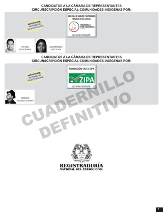 7
CANDIDATOS A LA CÁMARA DE REPRESENTANTES
CIRCUNSCRIPCIÓN ESPECIAL COMUNIDADES INDÍGENAS POR:
CANDIDATOS A LA CÁMARA DE REPRESENTANTES
CIRCUNSCRIPCIÓN ESPECIAL COMUNIDADES INDÍGENAS POR:
LOT USIEL LUISA MERCEDES
VILLAZON ARIAS CADIZ DE KOM
ASOC.NAL.DECABILDOSYAUTORIDADES
INDÍGENASENCOL(ANICOL)
NO PREFERENTE
BONIFACIO
CHICUNQUE JUAJIBIOY
FUNDACIÓN TAITA ZIPA
NO PREFERENTE
CUADERNILLO
DEFINITIVO
 