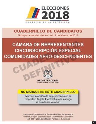 9
Instrumento para identificar Partidos Políticos, Movimientos
Políticos, Grupos Significativos de Ciudadanos y Candidatos
(Art. 258 y 263A Constitución Política de Colombia)
NO MARQUE EN ESTE CUADERNILLO
Marque la opción de su preferencia en la
respectiva Tarjeta Electoral que le entregó
el Jurado de Votación
CÁMARA DE REPRESENTANTES
CIRCUNSCRIPCIÓN ESPECIAL
COMUNIDADES AFRO-DESCENDIENTES
Guía para las elecciones del 11 de Marzo de 2018
CUADERNILLO DE CANDIDATOS
CUADERNILLO
DEFINITIVO
 