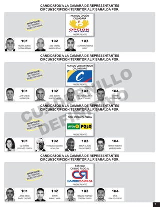 1
CANDIDATOS A LA CÁMARA DE REPRESENTANTES
CIRCUNSCRIPCIÓN TERRITORIAL RISARALDA POR:
101 102 103
HELMER ALONSO JOSE GABRIEL LEONARDO ANDRES
CASTAÑO BERMAX BARRERA ROJAS MUÑOZ
PARTIDO OPCIÓN
CIUDADANA
PREFERENTE
CANDIDATOS A LA CÁMARA DE REPRESENTANTES
CIRCUNSCRIPCIÓN TERRITORIAL RISARALDA POR:
101 104102 103
JUAN CARLOS GIOVANNIJOSE ALBEIRO NELSON DE JESUS
RIVERA PEÑA LOPEZ SANCHEZQUINTERO NEIRA PALACIO VASQUEZ
PARTIDO CONSERVADOR
COLOMBIANO
PREFERENTE
CANDIDATOS A LA CÁMARA DE REPRESENTANTES
CIRCUNSCRIPCIÓN TERRITORIAL RISARALDA POR:
101 104102 103
LUZ ADRIANA HERNAN ROBERTOFRANCISCO EDUARDO SIMON ELADIO
GONZALEZ CORREA MENESES MARINMEJIA LEMA PALACIOS BARCO
COALICIÓN COLOMBIA
PREFERENTE
CANDIDATOS A LA CÁMARA DE REPRESENTANTES
CIRCUNSCRIPCIÓN TERRITORIAL RISARALDA POR:
101 104102 103
JORGE DIEGO DAVIDMARTIN WILLIAM RODRIGO
RAMOS CASTAÑO GIRALDO ROSERORAMIREZ MARIN CORDOBA FRANCO
PARTIDO
CAMBIO RADICAL
PREFERENTE
CUADERNILLO
DEFINITIVO
 
