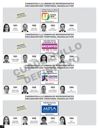 2
CANDIDATOS A LA CÁMARA DE REPRESENTANTES
CIRCUNSCRIPCIÓN TERRITORIAL RISARALDA POR:
101 104102 103
ANDREA JUAN DAVIDLUIS ELMER DIDIER
SOTO MEJIA LOZANO CARDONACASTRO EUSSE BURGOS RAMIREZ
PARTIDO SOCIAL DE UNIDAD
NACIONAL PARTIDO DE LA U
PREFERENTE
CANDIDATOS A LA CÁMARA DE REPRESENTANTES
CIRCUNSCRIPCIÓN TERRITORIAL RISARALDA POR:
101 104102 103
WILMAR ANDRES LUIS MIGUELLIUVA FIDELIA JULIETH XIMENA
LEMUS MARIN HENAO AGUDELOMINDINERO OLIVEROS HURTADO PINILLA
COALICIÓN LISTA DE
LA DECENCIA (UP, ASI)
PREFERENTE
CANDIDATOS A LA CÁMARA DE REPRESENTANTES
CIRCUNSCRIPCIÓN TERRITORIAL RISARALDA POR:
101 104102 103
GABRIEL JAIME IVANRAFAEL LUCAS LUIS FERNANDO
VALLEJO CHUJFI NARANJO SALAZARSANDOVAL MORALES ARANGO CARVAJAL
PARTIDO
CENTRO DEMOCRÁTICO
PREFERENTE
CANDIDATOS A LA CÁMARA DE REPRESENTANTES
CIRCUNSCRIPCIÓN TERRITORIAL RISARALDA POR:
101 104102 103
DIANA MARIA IRMACARLOS ANDRES AMANDA
RAMIREZ MEZA VALENCIAARIASRAMIREZ SEGURA GALEANO GALEANO
PARTIDO POLÍTICO
MIRA
PREFERENTE
CUADERNILLO
DEFINITIVO
 