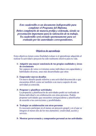 Este cuadernillo es un documento indispensable para
             completar el Programa del Diploma.
  Debes completarlo de manera prolija y ordenada, siendo su
   presentación importante para la valoración de tu trabajo.
     Tu cuadernillo será enviado oportunamente para ser
        evaluado por las autoridades correspondientes.



                        Objetivos de aprendizaje

Estos objetivos tienen como finalidad evaluar si el aprendizaje adquirido al
realizar la actividad o proyecto ha sido realmente efectivo para tu vida.

   1- Adquirir una mayor conciencia de tus propias cualidades y áreas
      de crecimiento
      Ser capaces de verse a sí mismos como individuos con capacidades y
      habilidades diversas, unas más desarrolladas que otras

   2- Emprender nuevos desafíos
      Un nuevo desafío puede referirse a una actividad desconocida o que
      encuentras difícil, como así también a un nuevo aspecto de una
      actividad ya conocida.

   3- Proponer y planificar actividades
      La propuesta y planificación de actividades podrá ser realizada en
      forma individual o en colaboración con otras personas. Podrás
      proponer actividades que encuentres enriquecedoras y planificarlas
      de acuerdo a tus convicciones y posibilidades.

   4- Trabajar en colaboración con otras personas
      Es necesario participar en al menos un proyecto grupal y en el que se
      integren al menos dos de los tres elementos: creatividad, acción y
      servicio.

   5- Mostrar perseverancia y compromiso personal en tus actividades
 