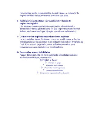 Esto implica asistir regularmente a las actividades y compartir la
   responsabilidad en los problemas asociados con ellas.

6- Participar en actividades y proyectos sobre temas de
   importancia global
   Los alumnos pueden participar en proyectos internacionales.
   También hay temas globales ante los que se puede actuar desde el
   ámbito local o nacional (por ejemplo, cuestiones ambientales).

7- Considerar las implicaciones éticas de sus acciones
   La necesidad de tomar decisiones correctas y reflexionar sobre las
   consecuencias de tus acciones es un aspecto esencial del programa de
   CAS. Esto se verá expresado en tus reflexiones escritas y en
   conversaciones con tus tutores o coordinadores.

8- Desarrollar nuevas habilidades
   Puedes demostrar este objetivo realizando actividades nuevas o
   perfeccionando áreas ya conocidas.
                        Aprender a hacer
                              Trabajar en equipo
                            Comunicarse eficazmente
                          Desarrollar iniciativa personal
                            Asumir responsabilidades
                     Competencias organizacionales y de gestión
 