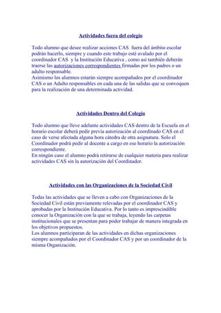 Actividades fuera del colegio

Todo alumno que desee realizar acciones CAS fuera del ámbito escolar
podrán hacerlo, siempre y cuando este trabajo esté avalado por el
coordinador CAS y la Institución Educativa , como así también deberán
traerse las autorizaciones correspondientes firmadas por los padres o un
adulto responsable.
Asimismo los alumnos estarán siempre acompañados por el coordinador
CAS o un Adulto responsables en cada una de las salidas que se convoquen
para la realización de una determinada actividad.



                     Actividades Dentro del Colegio

Todo alumno que lleve adelante actividades CAS dentro de la Escuela en el
horario escolar deberá pedir previa autorización al coordinado CAS en el
caso de verse afectada alguna hora cátedra de otra asignatura. Solo el
Coordinador podrá pedir al docente a cargo en ese horario la autorización
correspondiente.
En ningún caso el alumno podrá retirarse de cualquier materia para realizar
actividades CAS sin la autorización del Coordinador.



        Actividades con las Organizaciones de la Sociedad Civil

Todas las actividades que se lleven a cabo con Organizaciones de la
Sociedad Civil están previamente relevadas por el coordinador CAS y
aprobadas por la Institución Educativa. Por lo tanto es imprescindible
conocer la Organización con la que se trabaja, leyendo las carpetas
institucionales que se presentan para poder trabajar de manera integrada en
los objetivos propuestos.
Los alumnos participaran de las actividades en dichas organizaciones
siempre acompañados por el Coordinador CAS y por un coordinador de la
misma Organización.
 