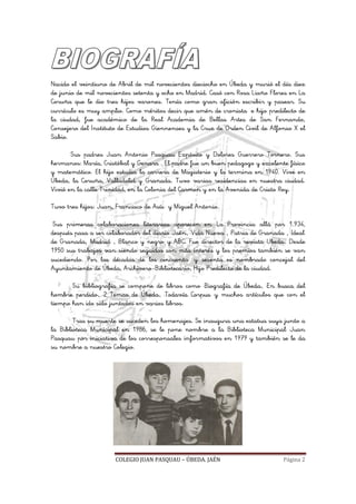 COLEGIO JUAN PASQUAU – ÚBEDA. JAÉN Página 2
Nacido el veintiuno de Abril de mil novecientos dieciocho en Úbeda y murió el día diez
de junio de mil novecientos setenta y ocho en Madrid. Casó con Rosa Liaño Flores en La
Coruña que le dio tres hijos varones. Tenía como gran afición escribir y pasear. Su
currículo es muy amplio. Como méritos decir que amén de cronista e hijo predilecto de
la ciudad, fue académico de la Real Academia de Bellas Artes de San Fernando,
Consejero del Instituto de Estudios Giennenses y la Cruz de Orden Civil de Alfonso X el
Sabio.
Sus padres Juan Antonio Pasquau Expósito y Dolores Guerrero Tornero. Sus
hermanos: María, Cristóbal y Genara . El padre fue un buen pedagogo y excelente físico
y matemático. El hijo estudia la carrera de Magisterio y la termina en 1940. Vive en
Úbeda, la Coruña, Valladolid y Granada. Tuvo varias residencias en nuestra ciudad.
Vivió en la calle Trinidad, en la Colonia del Carmen y en la Avenida de Cristo Rey.
Tuvo tres hijos: Juan, Francisco de Asís y Miguel Antonio.
Sus primeras colaboraciones literarias aparecen en "La Provincia" allá por 1.934,
después pasa a ser colaborador del diario "Jaén", "Vida Nueva" , "Patria de Granada" , "Ideal"
de Granada, "Madrid" , "Blanco y negro" y ABC. Fue director de la revista "Ubeda". Desde
1950 sus trabajos van siendo seguidos con más interés y los premios también se van
sucediendo. Por las décadas de los cincuenta y sesenta es nombrado concejal del
Ayuntamiento de Úbeda, Archivero-Bibliotecario, Hijo Predilecto de la ciudad.
Su bibliografía se compone de libros como "Biografía de Úbeda", "En busca del
hombre perdido", "2 Temas de Úbeda", "Todavía Corpus" y muchos artículos que con el
tiempo han ido sido juntados en varios libros.
Tras su muerte se suceden los homenajes. Se inaugura una estatua suya junto a
la Biblioteca Municipal en 1986, se le pone nombre a la Biblioteca Municipal "Juan
Pasquau" por iniciativa de los corresponsales informativos en 1979 y también se le da
su nombre a nuestro Colegio.
 