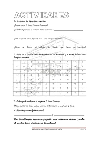 COLEGIO JUAN PASQUAU – ÚBEDA. JAÉN Página 3
1.- Contesta a las siguientes preguntas:
¿Dónde nació D. Juan Pasquau Guerrero? _____________________________
¿Cuántos hijos tuvo y cómo se llama su esposa? _____________________________
______________________________________________________________________
¿Qué profesión tenía el padre de D. Juan Pasquau Guerrero? __________________
______________________________________________________________________
¿Cómo se llama el colegio de Úbeda que lleva su nombre?
_______________________________________________________________________
2.-Busca en la sopa de letras los nombres de los hermanos y la mujer de Don Juan
Pasquau Guerrero.
L S E U Y V Y A Y Z
H M L I R S V W Q X
C A A Z H A N S R R
R R Z F R T Z V B T
T I R A T G T M R B
U A N T A H V Ñ O N
V E R S C D D R S J
G C R I S T O B A L
3.- Subraya el nombre de la mujer de D. Juan Pasquau:
Mariola, María José, Lucía, Domy, Antonia, Dolores, Cati y Rosa.
4.-¿Qué dos grandes aficiones tenía?
_____________________________________ y ______________________________
Don Juan Pasquau tuvo como profesión la de maestro de escuela. ¿Escribe
el nombre de un colegio donde diera clases?
_______________________________________________________________________
 