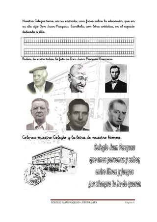 COLEGIO JUAN PASQUAU – ÚBEDA. JAÉN Página 4
Nuestro Colegio tiene, en su entrada, una frase sobre la educación, que en
su día dijo Don Juan Pasquau. Escríbela, con letra artística, en el espacio
dedicada a ella.
Rodea, de entre todas, la foto de Don Juan Pasquau Guerrero
Colorea nuestro Colegio y la letra de nuestro himno.
 