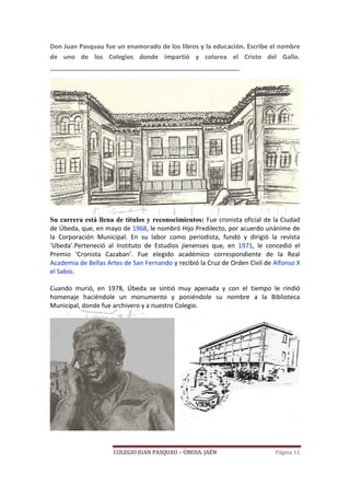 COLEGIO JUAN PASQUAU – ÚBEDA. JAÉN Página 11
Don Juan Pasquau fue un enamorado de los libros y la educación. Escribe el nombre
de uno de los Colegios donde impartió y colorea el Cristo del Gallo.
______________________________________________________
Su carrera está llena de títulos y reconocimientos: Fue cronista oficial de la Ciudad
de Úbeda, que, en mayo de 1968, le nombró Hijo Predilecto, por acuerdo unánime de
la Corporación Municipal. En su labor como periodista, fundó y dirigió la revista
‘Ubeda’.Perteneció al Instituto de Estudios jienenses que, en 1971, le concedió el
Premio ‘Cronista Cazaban’. Fue elegido académico correspondiente de la Real
Academia de Bellas Artes de San Fernando y recibió la Cruz de Orden Civil de Alfonso X
el Sabio.
Cuando murió, en 1978, Úbeda se sintió muy apenada y con el tiempo le rindió
homenaje haciéndole un monumento y poniéndole su nombre a la Biblioteca
Municipal, donde fue archivero y a nuestro Colegio.
 
