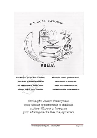 COLEGIO JUAN PASQUAU – ÚBEDA. JAÉN Página 12
Juan Pasquau que nos diste tu nombre,
alma mater de nuestro humilde ser,
hoy eres insignia en nuestro pecho,
ejemplo para un nuevo amanecer
Patrimonio para las gentes de Úbeda,
íntimo orgullo de nuestro ser,
Colegio en ti nunca habrá ocaso,
bien sabemos que educar es querer.
 