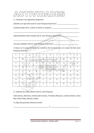 COLEGIO JUAN PASQUAU – ÚBEDA. JAÉN Página 3
1.- Contesta a las siguientes preguntas:
¿Dónde y en qué año nació D. Juan Pasquau Guerrero? ______________________
¿Cuántos hijos tuvo y cómo se llama su esposa? _____________________________
______________________________________________________________________
¿Qué profesión tenía el padre de D. Juan Pasquau Guerrero? __________________
______________________________________________________________________
¿En qué ciudades vivió D. Juan Pasquau Guerrero? __________________________
2.-Busca en la sopa de letras los nombres de los hermanos y la mujer de Don Juan
Pasquau Guerrero.
L S E U Y V Y A Y Z
H M L I R S V W Q X
C A A Z H A N S R R
R R Z F R T Z V B T
T I R A T G T M R B
U A N T A H V Ñ O N
V E R S C D D R S J
G C R I S T O B A L
3.- Subraya las calles dónde vivió D. Juan Pasquau:
Calle Ancha, Alaminos, Colonia del Carmen, Trinidad, Mesones, Camino Ancho, Cristo
Rey, Pintor Elbo, Ramón y Cajal.
4.-¿Qué dos grandes aficiones tenía?
_____________________________________ y ______________________________
 