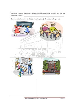 COLEGIO JUAN PASQUAU – ÚBEDA. JAÉN Página 4
Don Juan Pasquau tuvo como profesión la de maestro de escuela. ¿En qué año
terminó la carrera? ____________________________________________________
Observa detenidamente los dibujos y escribe, debajo de cada uno, lo que ves.
 