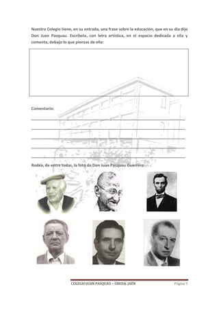 COLEGIO JUAN PASQUAU – ÚBEDA. JAÉN Página 5
Nuestro Colegio tiene, en su entrada, una frase sobre la educación, que en su día dijo
Don Juan Pasquau. Escríbela, con letra artística, en el espacio dedicada a ella y
comenta, debajo lo que piensas de ella:
Comentario:
______________________________________________________________________
______________________________________________________________________
______________________________________________________________________
______________________________________________________________________
______________________________________________________________________
Rodea, de entre todas, la foto de Don Juan Pasquau Guerrero
 