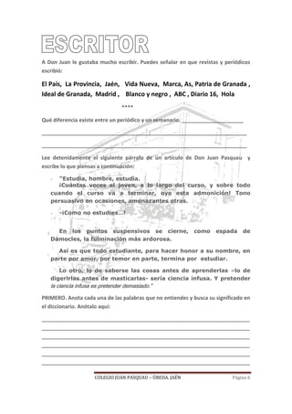 COLEGIO JUAN PASQUAU – ÚBEDA. JAÉN Página 6
A Don Juan le gustaba mucho escribir. Puedes señalar en que revistas y periódicos
escribió:
El País, La Provincia, Jaén, Vida Nueva, Marca, As, Patria de Granada ,
Ideal de Granada, Madrid , Blanco y negro , ABC , Diario 16, Hola
****
Qué diferencia existe entre un periódico y un semanario. _____________________
______________________________________________________________________
______________________________________________________________________
Lee detenidamente el siguiente párrafo de un artículo de Don Juan Pasquau y
escribe lo que piensas a continuación:
- “Estudia, hombre, estudia.
¡Cuántas veces el joven, a lo largo del curso, y sobre todo
cuando el curso va a terminar, oye esta admonición! Tono
persuasivo en ocasiones, amenazantes otras.
- -¡Como no estudies…!
En los puntos suspensivos se cierne, como espada de
Damocles, la fulminación más ardorosa.
Así es que todo estudiante, para hacer honor a su nombre, en
parte por amor, por temor en parte, termina por estudiar.
Lo otro, lo de saberse las cosas antes de aprenderlas –lo de
digerirlas antes de masticarlas- sería ciencia infusa. Y pretender
la ciencia infusa es pretender demasiado.”
PRIMERO. Anota cada una de las palabras que no entiendes y busca su significado en
el diccionario. Anótalo aquí:
_______________________________________________________________________
_______________________________________________________________________
_______________________________________________________________________
_______________________________________________________________________
_______________________________________________________________________
_______________________________________________________________________
 