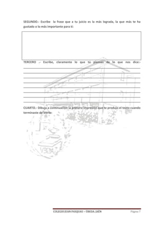 COLEGIO JUAN PASQUAU – ÚBEDA. JAÉN Página 7
SEGUNDO.- Escribe la frase que a tu juicio es la más lograda, la que más te ha
gustado o lo más importante para ti:
TERCERO .- Escribe, claramente lo que tú piensas de lo que nos dice:-
_______________________________________________________________________
_______________________________________________________________________
_______________________________________________________________________
_______________________________________________________________________
_______________________________________________________________________
_______________________________________________________________________
_______________________________________________________________________
_______________________________________________________________________
CUARTO.- Dibuja a continuación la primera impresión que te produjo el texto cuando
terminaste de leerlo:
 