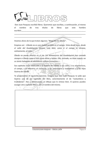 COLEGIO JUAN PASQUAU – ÚBEDA. JAÉN Página 8
Don Juan Pasquau escribió libros. Queremos que escribas, a continuación, al menos
el nombre de tres títulos de libros que este hombre
escribió:________________________________________________________________
_______________________________________________________________________
___________________________________________________________________
Veamos ahora de lo que tratan algunos: “Biografía de Úbeda”.
Empieza así: <Úbeda no es una ciudad perdida en el campo. Vista desde lejos, desde
el valle del Guadalquivir, parece, más bien, como si el campo la elevase,
votivamente, al cielo….
Úbeda no puede mirarse en el río. Los Romanceros del Guadalquivir han cantado
siempre a Úbeda como a una novia altiva y lejana. Ella, retirada, no tiene espejo; no
se siente halagada de aduladores reflejos trementes.>
Sus capítulos están dedicados a la historia de Úbeda, a sus calles, a su arquitectura,
al campo, a la industria, al comercio, a las costumbres y tradiciones y a los hijos
ilustres de Úbeda.
Te proponemos el siguiente ejercicio. Imagina que don Juan Pasquau te pide que
ilustres uno de los capítulos del libro, concretamente el de “costumbres y
tradiciones”. Haz a continuación un dibujo que le viniese bien. Si quieres puedes
escoger otro capítulo. Eso sí, pon el nombre del mismo.
 
