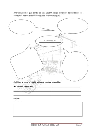 COLEGIO JUAN PASQUAU – ÚBEDA. JAÉN Página 9
Ahora te pedimos que dentro de cada GLOBO, pongas el nombre de un libro de los
cuatro que hemos mencionado aquí de don Juan Pasquau.
Qué libro te gustaría escribir a ti y qué nombre le pondrías:
Me gustaría escribir sobre ________________________________________________
______________________________________________________________________
______________________________________________________________________
TÍTULO:
D. JUAN PASQUAU
 