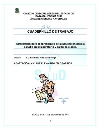 1
CUADERNILLO DE TRABAJO
Actividades para el aprendizaje de la Educación para la
Salud II en el laboratorio y salón de clases.
Elaboró: M.C. Luz Elena Rizo Díaz Barriga
ADAPTACIÓN: M.C. LUZ ELENA RIZO DÍAZ BARRIGA
COLEGIO DE BACHILLERES DEL ESTADO DE
BAJA CALIFORNIA SUR
ÁREA DE CIENCIAS NATURALES
LA PAZ, B.C.S. 12 DE DICIEMBRE DE 2014
 