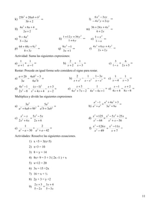 25b 2 + 20ab + b 2                                                  6 x 2 − 3 xy
k)                    =                                            l)                  =
         5b + 2                                                       − 4 x 2 y + 2 xy

       4a 2 + 8a + 4                                                   36 + 24 x + 4 x 2
ll)                  =                                            m)                     =
          2a + 2                                                           6 + 2x
      9 − 4a 2                               1 +12 y + 36 y 2               1 − x2
n)                                      ñ)                    =        o)          =
      3 − 2a                                     1 +6 y                     1−x
      64 + 48 z + 9 z 2                      9 x 2 −1                   4 x 2 + 8 xy + 4 y 2
p)                      =               q)            =            r)                        =
          8 + 3z                             3 x +1                           2x + 2 y

Actividad: Suma las siguientes expresiones:
        1     1                                     2     1                                   3     6
a)         +     =                           b)        +     =                         c)        +       =
      a + 1 a −1                                  x + 2 x −3                                1 − x 2x + 5
Restar: Procede en igual forma solo considera el signo para restar.
      a + 2b 4ab 2 − 3                                   2       1      1 − 3x        1    1
a)          −          =                           b)         −       −        = c)     −     =
        3a    6a 2 b                                    x+x 2
                                                                x−x 2
                                                                        x−x  3
                                                                                    x −4 x −3

      4x2 − 1    ( x − 1) 2   x+3                         x+3           1             x −1    x +2
d)            − 2           −     =               e)               − 2          = e)        −       =
      2x − 8 x + 4x + 4 x − 2
        2
                                                       6x + 7 x − 2 4x − 4x + 1
                                                          2
                                                                                     4 x + 4 8x − 8

Multiplica y divide las siguientes expresiones
                                                                       a 4 − 1 a 4 + 4a 2 + 3
      3a 2          5a 3                                                        ×             =
a) 2            ÷ 2          =                                     b) a 3 + a 2   3a 3 + 9a
  a + 6ab + 9b 2 a b + 3ab 2

       x3 − x    5x2 − 5x                                               x 3 + 125 x 3 − 5 x 2 + 25 x
c)             ÷                                                   d)            ×                   =
      2x2 + 6x    2x + 6                                                x 2 − 64     x 2 + x − 56
          1          2                                                  x 3 − 126 x x 2 − 11x
e)              ÷ 2         =                                      f)              ÷          =
      a − a − 30 a + a − 42
       2
                                                                         x 2 − 49     x +7
Actividades: Resuelve las siguientes ecuaciones.
                 1) x +5 = 3(x+5)
                 2) x+3 = 10
                 3) 8 = y + 14
                 4) 8x+ 9 = 5 + 3 ( 2x -1 ) + x
                 5) x+12 = 20
                 6) 3x = 15 +2x
                 7) 16 = x + ½
                 8) 2y + 3 = y +2
                      2 x + 3 3x + 4
                 9)          =
                      5 − 2 x 5 − 3x

                                                                                                             11
 