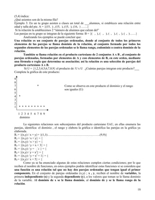 (5,4) indica:
¿Qué asientos son de la misma fila?
Ejemplo 3: En un tu grupo asisten a clases un total de ___alumnos, si estableces una relación entre
edad y talla del pie. A = {(15, ) , (15, ), (15, ), (16, ) ……}
 Si la relación la establecemos 2 “número de alumnos que calzan del”
Las parejas en tu grupo se integran de la siguiente forma: B = {( , ), ( , ), ( , ), ( , ), ( , )……}
         Analizando los ejemplos se puede concluir que:
Una relación es un conjunto de parejas ordenadas, donde al conjunto de todos los primeros
elementos de las parejas se llama dominio de la relación, al conjunto formado por todos los
segundos elementos de las parejas ordenadas se le llama rango, codominio o contra dominio de la
relación.
         También se llama relación en el producto cartesiano de 2 conjuntos A x B , al conjunto de
parejas ordenadas, formadas por elementos de A y con elementos de B, en este orden, mediante
una fórmula o regla que determina su asociación; así la relación es una selección de parejas del
producto cartesiano A x B.
         Si U = {1,2,3,4,5,6,7,8,9} el producto de: U x U ¿Cuántas parejas integran este producto?___
Completa la gráfica de este producto:

9
8
7                 *                      Como se observa en este producto el dominio y el rango
6                                        son iguales (U)
5
4   *
3
2
1   * * * * * * * * *

    1 2 3 4 5 6 7 8 9
     dominio

       La siguientes relaciones son subconjuntos del producto cartesiano UxU, en ellas enumera las
parejas, identifica: el dominio , el rango y elabora la gráfica o identifica las parejas en la gráfica ya
elaborada.
R1 = {(x,y) / x = y}= {(1,1)…………………………………………….(9,9)}
R2 = {(x,y) / x < y} = {
R3 = {(x,y) / x > y} = {
R4 = {(x,y) / y = x + 3} = {
R5 = {(x,y) / y = x } = {
R6 = {(x,y) / y = x2} = {
R7 = {(x,y) / y = x2 + 1} = {
R8 = {(x,y) / x = 5} = {
       Como ya se ha enunciado algunas de estas relaciones cumplen ciertas condiciones; por lo que
reciben el nombre de funciones, en estos ejemplos podrás identificar estas funciones si se considera que
una función es una relación tal que no hay dos parejas ordenadas que tengan igual el primer
componente. En el conjunto de parejas ordenadas (x,y) ; x , y, reciben el nombre de variables, la
primera independiente (x) y la segunda dependiente (y), a los valores que toman se le llama dominio
de la variable. Al dominio de x se le llama dominio, al dominio de y se le llama rango de la
relación.
                                                                                                      18
 
