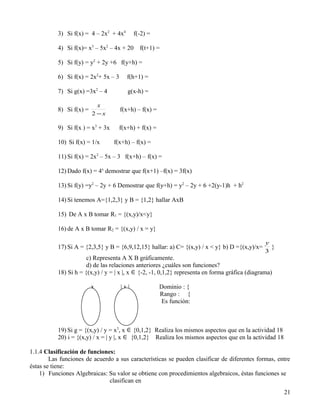 3) Si f(x) = 4 – 2x2 + 4x4       f(-2) =

           4) Si f(x)= x3 – 5x2 – 4x + 20     f(t+1) =

           5) Si f(y) = y2 + 2y +6 f(y+h) =

           6) Si f(x) = 2x2+ 5x – 3     f(h+1) =

           7) Si g(x) =3x2 – 4           g(x-h) =

                            x
           8) Si f(x) =               f(x+h) – f(x) =
                          2 −x

           9) Si f(x ) = x3 + 3x     f(x+h) + f(x) =

           10) Si f(x) = 1/x       f(x+h) – f(x) =

           11) Si f(x) = 2x2 – 5x – 3 f(x+h) – f(x) =

           12) Dado f(x) = 4x demostrar que f(x+1) –f(x) = 3f(x)

           13) Si f(y) =y2 – 2y + 6 Demostrar que f(y+h) = y2 – 2y + 6 +2(y-1)h + h2

           14) Si tenemos A={1,2,3} y B = {1,2} hallar AxB

           15) De A x B tomar R1 = {(x,y)/x<y}

           16) de A x B tomar R2 = {(x,y) / x = y}

                                                                                                 y
           17) Si A = {2,3,5} y B = {6,9,12,15} hallar: a) C= {(x,y) / x < y} b) D ={(x,y)/x=      }
                                                                                                 3
                       c) Representa A X B gráficamente.
                       d) de las relaciones anteriores ¿cuáles son funciones?
           18) Si h = {(x,y) / y = | x |, x ∈ {-2, -1, 0,1,2} representa en forma gráfica (diagrama)

                          x           |x|               Dominio : {
                                                        Rango : {
                                                        Es función:



           19) Si g = {(x,y) / y = x3, x ∈ {0,1,2} Realiza los mismos aspectos que en la actividad 18
           20) i = {(x,y) / x = | y |, x ∈ {0,1,2} Realiza los mismos aspectos que en la actividad 18

1.1.4 Clasificación de funciones:
        Las funciones de acuerdo a sus características se pueden clasificar de diferentes formas, entre
éstas se tiene:
    1) Funciones Algebraicas: Su valor se obtiene con procedimientos algebraicos, éstas funciones se
                               clasifican en
                                                                                                        21
 