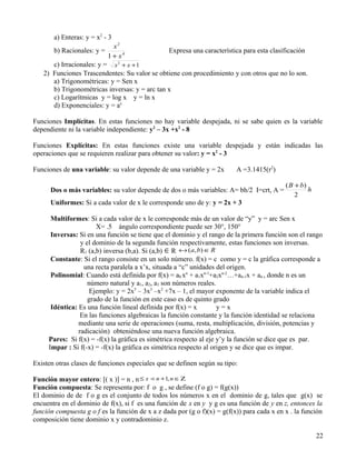 a) Enteras: y = x2 - 3
                              x2
       b) Racionales: y =                        Expresa una característica para esta clasificación
                            1 + x4
      c) Irracionales: y = x 2 + x + 1
   2) Funciones Trascendentes: Su valor se obtiene con procedimiento y con otros que no lo son.
      a) Trigonométricas: y = Sen x
      b) Trigonométricas inversas: y = arc tan x
      c) Logarítmicas y = log x y = ln x
      d) Exponenciales: y = ax

Funciones Implícitas. En estas funciones no hay variable despejada, ni se sabe quien es la variable
dependiente ni la variable independiente: y2 – 3x +x2 - 8

Funciones Explícitas: En estas funciones existe una variable despejada y están indicadas las
operaciones que se requieren realizar para obtener su valor: y = x2 - 3

Funciones de una variable: su valor depende de una variable y = 2x        A =3.1415(r2)

                                                                                            ( B + b)
      Dos o más variables: su valor depende de dos o más variables: A= bh/2 I=crt, A =               h
                                                                                                2
      Uniformes: Si a cada valor de x le corresponde uno de y: y = 2x + 3

      Multiformes: Si a cada valor de x le corresponde más de un valor de “y” y = arc Sen x
                       X= .5 ángulo correspondiente puede ser 30°, 150°
      Inversas: Si en una función se tiene que el dominio y el rango de la primera función son el rango
                 y el dominio de la segunda función respectivamente, estas funciones son inversas.
                 R1 (a,b) inversa (b,a). Si (a,b) ∈ R ↔ (a, b) ∈ R
      Constante: Si el rango consiste en un solo número. f(x) = c como y = c la gráfica corresponde a
                  una recta paralela a x’x, situada a “c” unidades del origen.
      Polinomial: Cuando está definida por f(x) = a0 xn + a1xn-1+a2xn-2…+an-1x + an , donde n es un
                    número natural y a1, a2, a3 son números reales.
                     Ejemplo: y = 2x5 – 3x3 –x2 +7x – 1, el mayor exponente de la variable indica el
                    grado de la función en este caso es de quinto grado
      Idéntica: Es una función lineal definida por f(x) = x         y=x
                 En las funciones algebraicas la función constante y la función identidad se relaciona
                mediante una serie de operaciones (suma, resta, multiplicación, división, potencias y
                radicación) obteniéndose una nueva función algebraica.
     Pares: Si f(x) = -f(x) la gráfica es simétrica respecto al eje y’y la función se dice que es par.
     Impar : Si f(-x) = -f(x) la gráfica es simétrica respecto al origen y se dice que es impar.

Existen otras clases de funciones especiales que se definen según su tipo:

Función mayor entero: [( x )] = n , n ≤ x  n + 1, n ∈ Ζ
Función compuesta: Se representa por: f o g , se define (f o g) = f(g(x))
El dominio de de f o g es el conjunto de todos los números x en el dominio de g, tales que g(x) se
encuentra en el dominio de f(x), si f es una función de x en y y g es una función de y en z, entonces la
función compuesta g o f es la función de x a z dada por (g o f)(x) = g(f(x)) para cada x en x . la función
composición tiene dominio x y contradominio z.

                                                                                                         22
 