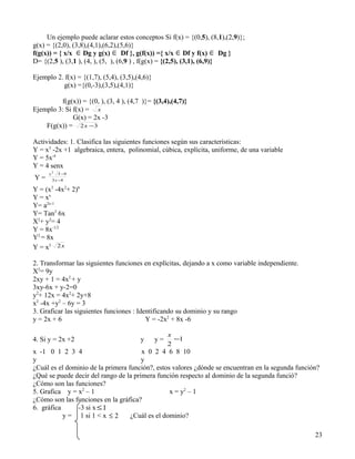 Un ejemplo puede aclarar estos conceptos Si f(x) = {(0,5), (8,1),(2,9)};
g(x) = {(2,0), (3,8),(4,1),(6,2),(5,6)}
f(g(x)) = { x/x ∈ Dg y g(x) ∈ Df }, g(f(x)) ={ x/x ∈ Df y f(x) ∈ Dg }
D= {(2,5 ), (3,1 ), (4, ), (5, ), (6,9 ) , f(g(x) = {(2,5), (3,1), (6,9)}

Ejemplo 2. f(x) = {(1,7), (5,4), (3,5),(4,6)}
          g(x) ={(0,-3),(3,5),(4,1)}

         f(g(x)) = {(0, ), (3, 4 ), (4,7 )}= {(3,4),(4,7)}
Ejemplo 3: Si f(x) = x
              G(x) = 2x -3
    F(g(x)) = 2 x −3

Actividades: 1. Clasifica las siguientes funciones según sus características:
Y = x3 -2x +1 algebraica, entera, polinomial, cúbica, explícita, uniforme, de una variable
Y = 5x-4
Y = 4 senx
      x 2 5 −9
Y=      3 x −4

Y = (x3 -4x2+ 2)6
Y = xx
Y= a2x-1
Y= Tan3 6x
X2+ y2= 4
Y = 8x-1/2
Y2 = 8x
Y = x3 2 x

2. Transformar las siguientes funciones en explícitas, dejando a x como variable independiente.
X2= 9y
2xy + 1 = 4x2 + y
3xy-6x + y-2=0
y2+ 12x = 4x2+ 2y+8
x2 -4x +y2 – 6y = 3
3. Graficar las siguientes funciones : Identificando su dominio y su rango
y = 2x + 6                                Y = -2x2 + 8x -6

                                                     x
4. Si y = 2x +2                         y       y=     −1
                                                     2
x -1 0 1 2 3 4                         x 0 2 4 6 8 10
y                                      y
¿Cuál es el dominio de la primera función?, estos valores ¿dónde se encuentran en la segunda función?
¿Qué se puede decir del rango de la primera función respecto al dominio de la segunda funció?
¿Cómo son las funciones?
5. Grafica y = x2 – 1                            x = y2 – 1
¿Cómo son las funciones en la gráfica?
6. gráfica     -3 si x ≤ 1
           y = 1 si 1 < x ≤ 2      ¿Cuál es el dominio?

                                                                                                   23
 