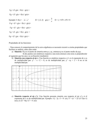 f.g = (f .g)x = f(x) – g(x) =

f/g = (f / g)x = f(x) / g(x)=

                                                          2
Ejemplo 3: f(x) =     4 − x2       D = [-2, 2]   g(x) =       D = (- ∞,0) ∪(0, ∞)
                                                          x
f+g = (f + g)x = f(x) + g(x)=

 f-g = (f – g)x = f(x) – g(x) =

f.g = (f . g)x = f(x) . g(x) =

f/g = (f / g)x = f(x) / g(x) =


Propiedades de las funciones:

: Para conocer el comportamiento de la curva algebraica es necesario recurrir a ciertas propiedades que
faciliten su análisis, entre ellas están:
    a) Simetría: Si p es el punto de simetría entre p1 y p2, entonces p es el punto medio de p1p2.
                    Si dos puntos son simétricos respecto a una recta entonces esta recta es perpendicular
al segmento que los une y es su bisectriz (mediatriz)
    b) Simetría con respecto al eje x: Una función es simétrica respecto a x’x si el exponente de y es
        de multiplicidad par: y2 – x +2 = 0, es de multiplicidad par; y 2 –xy + 2 = 0 no es de
        multiplicidad par.




    c) Simetría respecto al eje y’y: Una función presenta simetría con respecto al eje y’y si el
       exponente de x es de multiplicidad par. Ejemplo: x 2y – 2y -3 = 0 (si), Y = (x 2 + 2)/ (x+3)(x-1)
       (no), (x-2)2 +4(y-1)2 = 4 (no)




                                                                                                       25
 