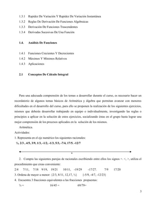 1.3.1     Rapidez De Variación Y Rapidez De Variación Instantánea
      1.3.2     Reglas De Derivación De Funciones Algebraicas
      1.3.3     Derivación De Funciones Trascendentes
      1.3.4     Derivadas Sucesivas De Una Función


      1.4.      Análisis De Funciones


      1.4.1     Funciones Crecientes Y Decrecientes
      1.4.2     Máximos Y Mínimos Relativos
      1.4.3     Aplicaciones


      2.1       Conceptos De Cálculo Integral




      Para una adecuada comprensión de los temas a desarrollar durante el curso, es necesario hacer un
recordatorio de algunos temas básicos de Aritmética y álgebra que permitan avanzar con menores
dificultades en el desarrollo del curso, para ello se proponen la realización de los siguientes ejercicios,
mismos que deberás desarrollar trabajando en equipo o individualmente, investigando las reglas o
principios a aplicar en la solución de estos ejercicios, socializando éstas en el grupo hasta lograr una
mejor comprensión de los procesos aplicados en la solución de los mismos.
      Aritmética.
Actividades:
1. Representa en el eje numérico los siguientes racionales:
 ½, 2/3 , 4/5, 3/9, 1/3, -1/2, -1/3, 5/3, -7/4, 17/5. -12/7


                                                      *
      2. Compra las siguientes parejas de racionales escribiendo entre ellos los signos =. <, >, utiliza el
procedimiento que creas conveniente:
2/4         7/11,   7/18   9/19,   19/21     10/11,       -19/29       -17/27.       7/9   17/20
3. Ordena de mayor a menor: {2/3, 8/11, 12,17, ½}                  {-5/9, -4/7, -12/23}
4. Encuentra 3 fracciones equivalentes a las fracciones propuestas:
      ¾=                           16/45 =                  69/79=
                                                                                                         3
 